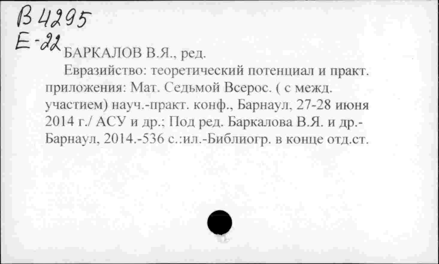 ﻿ним
р
™ БАРКАЛОВ В.Я., ред.
Евразийство: теоретический потенциал и практ. приложения: Мат. Седьмой Всерос. ( с межд.
участием) науч.-практ. конф.. Барнаул. 27-28 июня 2014 г./ АСУ и др.; Под ред. Баркалова В.Я. и др.-Барнаул, 2014.-536 с.:ил.-Библиогр. в конце отд.ст.